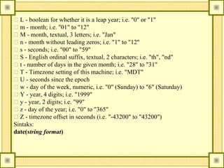 􀂃 L - boolean for whether it is a leap year; i.e. "0" or "1"
􀂃 m - month; i.e. "01" to "12"
􀂃 M - month, textual, 3 letters; i.e. "Jan"
􀂃 n - month without leading zeros; i.e. "1" to "12"
􀂃 s - seconds; i.e. "00" to "59"
􀂃 S - English ordinal suffix, textual, 2 characters; i.e. "th", "nd"
􀂃 t - number of days in the given month; i.e. "28" to "31"
􀂃 T - Timezone setting of this machine; i.e. "MDT"
􀂃 U - seconds since the epoch
􀂃 w - day of the week, numeric, i.e. "0" (Sunday) to "6" (Saturday)
􀂃 Y - year, 4 digits; i.e. "1999"
􀂃 y - year, 2 digits; i.e. "99"
􀂃 z - day of the year; i.e. "0" to "365"
􀂃 Z - timezone offset in seconds (i.e. "-43200" to "43200")
Sintaks:
date(string format)

 