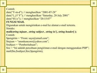 Contoh:
date(“Y-m-d”); // menghasilkan “2001-07-28”
date(“l, j F Y”); // menghasilkan “Saturday, 28 July 2001”
date(“H:i:s”); // menghasilkan “20:15:07”
FUNGSI MAIL
Digunakan untuk mengirimkan e-mail ke alamat e-mail tertentu.
Sintaks:
mail(string tujuan , string subject , string isi [, string header] );
Contoh:
$pengirim = “From: saya@email.com”;
$tujuan = “anonkuncoro@yahoo.com”;
$subject = “Pemberitahuan”;
$isi = “Ini adalah percobaan pengiriman e-mail dengan menggunakan PHP”;
mail($to,$subject,$isi,$pengirim);

 