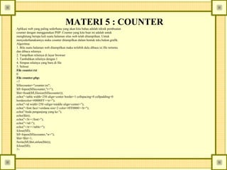 MATERI 5 : COUNTER
Aplikasi web yang paling sederhana yang akan kita bahas adalah teknik pembuatan
counter dengan menggunakan PHP. Counter yang kita buat ini adalah untuk
menghitung berapa kali suatu halaman situs web telah ditampilkan. Untuk
menyederhanakannya maka counter ditampilkan dalam bentuk teks bukan grafik.
Algoritma:
1. Bila suatu halaman web ditampilkan maka terlebih dulu dibaca isi file tertentu
dan dibaca nilainya.
2. Tampilkan nilainya di layar browser
3. Tambahkan nilainya dengan 1
4. Simpan nilainya yang baru di file
5. Selesai
File counter.txt
0
File counter.php:
<?
$filecounter="counter.txt";
$fl=fopen($filecounter,"r+");
$hit=fread($fl,filesize($filecounter));
echo("<table width=250 align=center border=1 cellspacing=0 cellpadding=0
bordercolor=#0000FF><tr>");
echo("<td width=250 valign=middle align=center>");
echo("<font face=verdana size=2 color=#FF0000><b>");
echo("Anda pengunjung yang ke:");
echo($hit);
echo("</b></font>");
echo("</td>");
echo("</tr></table>");
fclose($fl);
$fl=fopen($filecounter,"w+");
$hit=$hit+1;
fwrite($fl,$hit,strlen($hit));
fclose($fl);
?>

 