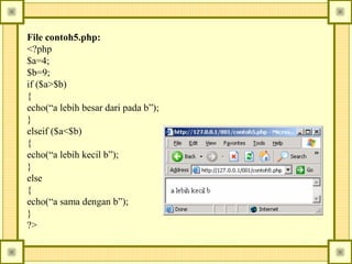 File contoh5.php:
<?php
$a=4;
$b=9;
if ($a>$b)
{
echo(“a lebih besar dari pada b”);
}
elseif ($a<$b)
{
echo(“a lebih kecil b”);
}
else
{
echo(“a sama dengan b”);
}
?>

 