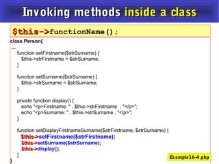 Invoking methodsInvoking methods inside a classinside a class
class Person{
...
function setFirstname($strSurname) {
$this->strFirstname = $strSurname;
}
function setSurname($strSurname) {
$this->strSurname = $strSurname;
}
private function display() {
echo "<p>Firstname: " . $this->strFirstname . "</p>";
echo "<p>Surname: " . $this->strSurname . "</p>";
}
function setDisplayFirstnameSurname($strFirstname, $strSurname) {
$this->$this->setFirstname($strFirstname);
$this->$this->setSurname($strSurname);
$this->$this->display();
}
}
$this->$this->functionName();
Example16-4.php
 