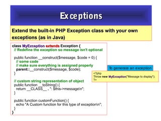 classclass MyExceptionMyException extendsextends Exception {{
// Redefine the exception so message isn't optional
public function __construct($message, $code = 0) {
// some code
// make sure everything is assigned properly
parent::__construct($message, $code);
}
// custom string representation of object
public function __toString() {
return __CLASS__ .. ": $this->messagen";
}
public function customFunction() {
echo "A Custom function for this type of exceptionn";
}
}}
Extend the built-in PHP Exception class with your ownExtend the built-in PHP Exception class with your own
exceptions (as in Java)exceptions (as in Java)
ExceptionsExceptions
<?php
Throw new MyExceptionMyException("Message to display");
?>
To generate an exception
 