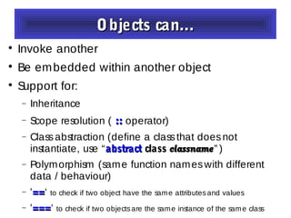 Objects can...Objects can...

Invoke another

Be embedded within another object

Support for:
− Inheritance
− Scope resolution ( :::: operator)
− Classabstraction (define a classthat doesnot
instantiate, use “abstractabstract classclass classnameclassname” )
− Polymorphism (same function nameswith different
data / behaviour)
− '====‘ to check if two object have the same attributesand values
− '======‘ to check if two objectsare the same instance of the same class
 