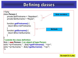 <?php
class Person {
private $strFirstname = “Napoleon";
private $strSurname = “Reyes";
function getFirstname() {
return $this->strFirstname;
}
function getSurname() {
return $this->strSurname;
}
}
// outside the class definition
$obj = newnew Person; // an object of type Person
echo "<p>Firstname: " . $obj->getFirstname() . "</p>";
echo "<p>Surname: " . $obj->getSurname() . "</p>";
?>
Defining classesDefining classes
Data members
Methods
Example16-1.php
 
