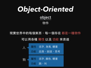 Object-Oriented
object
現實世界中的每個東⻄西，每⼀一個存在 都是⼀一種物件
物件
可以⽤用各種 屬性 以及 功能 來表達
⼈人 屬性：名字, ⾝身⾼高, 體重
功能：⾛走路，說話，思考
狗 屬性：名字, 顏⾊色, 體重
功能：跑，叫
 