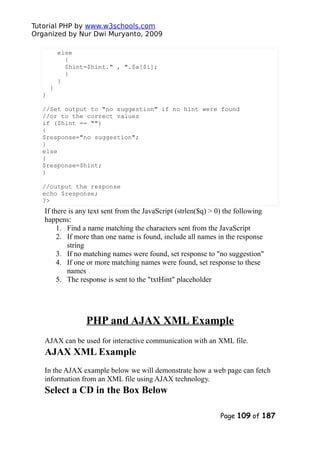 Tutorial PHP by www.w3schools.com
Organized by Nur Dwi Muryanto, 2009
else
{
$hint=$hint." , ".$a[$i];
}
}
}
}
//Set output to "no suggestion" if no hint were found
//or to the correct values
if ($hint == "")
{
$response="no suggestion";
}
else
{
$response=$hint;
}
//output the response
echo $response;
?>
If there is any text sent from the JavaScript (strlen($q) > 0) the following
happens:
1. Find a name matching the characters sent from the JavaScript
2. If more than one name is found, include all names in the response
string
3. If no matching names were found, set response to "no suggestion"
4. If one or more matching names were found, set response to these
names
5. The response is sent to the "txtHint" placeholder
PHP and AJAX XML Example
AJAX can be used for interactive communication with an XML file.
AJAX XML Example
In the AJAX example below we will demonstrate how a web page can fetch
information from an XML file using AJAX technology.
Select a CD in the Box Below
Page 109 of 187
 