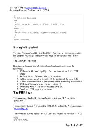 Tutorial PHP by www.w3schools.com
Organized by Nur Dwi Muryanto, 2009
{
// Internet Explorer
try
{
xmlHttp=new ActiveXObject("Msxml2.XMLHTTP");
}
catch (e)
{
xmlHttp=new ActiveXObject("Microsoft.XMLHTTP");
}
}
return xmlHttp;
}
Example Explained
The stateChanged() and GetXmlHttpObject functions are the same as in the
last chapter, you can go to the previous page for an explanation of those
The showCD() Function
If an item in the drop down box is selected the function executes the
following:
1. Calls on the GetXmlHttpObject function to create an XMLHTTP
object
2. Defines the url (filename) to send to the server
3. Adds a parameter (q) to the url with the content of the input field
4. Adds a random number to prevent the server from using a cached file
5. Call stateChanged when a change is triggered
6. Opens the XMLHTTP object with the given url.
7. Sends an HTTP request to the server
The PHP Page
The server paged called by the JavaScript, is a simple PHP file called
"getcd.php".
The page is written in PHP using the XML DOM to load the XML document
"cd_catalog.xml".
The code runs a query against the XML file and returns the result as HTML:
<?php
$q=$_GET["q"];
Page 112 of 187
 