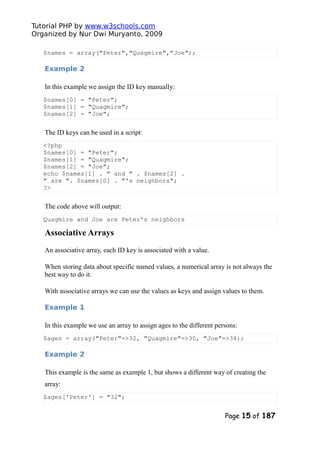 Tutorial PHP by www.w3schools.com
Organized by Nur Dwi Muryanto, 2009
$names = array("Peter","Quagmire","Joe");
Example 2
In this example we assign the ID key manually:
$names[0] = "Peter";
$names[1] = "Quagmire";
$names[2] = "Joe";
The ID keys can be used in a script:
<?php
$names[0] = "Peter";
$names[1] = "Quagmire";
$names[2] = "Joe";
echo $names[1] . " and " . $names[2] .
" are ". $names[0] . "'s neighbors";
?>
The code above will output:
Quagmire and Joe are Peter's neighbors
Associative Arrays
An associative array, each ID key is associated with a value.
When storing data about specific named values, a numerical array is not always the
best way to do it.
With associative arrays we can use the values as keys and assign values to them.
Example 1
In this example we use an array to assign ages to the different persons:
$ages = array("Peter"=>32, "Quagmire"=>30, "Joe"=>34);
Example 2
This example is the same as example 1, but shows a different way of creating the
array:
$ages['Peter'] = "32";
Page 15 of 187
 