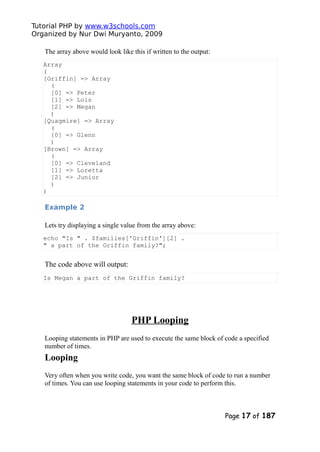 Tutorial PHP by www.w3schools.com
Organized by Nur Dwi Muryanto, 2009
The array above would look like this if written to the output:
Array
(
[Griffin] => Array
(
[0] => Peter
[1] => Lois
[2] => Megan
)
[Quagmire] => Array
(
[0] => Glenn
)
[Brown] => Array
(
[0] => Cleveland
[1] => Loretta
[2] => Junior
)
)
Example 2
Lets try displaying a single value from the array above:
echo "Is " . $families['Griffin'][2] .
" a part of the Griffin family?";
The code above will output:
Is Megan a part of the Griffin family?
PHP Looping
Looping statements in PHP are used to execute the same block of code a specified
number of times.
Looping
Very often when you write code, you want the same block of code to run a number
of times. You can use looping statements in your code to perform this.
Page 17 of 187
 