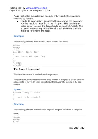 Tutorial PHP by www.w3schools.com
Organized by Nur Dwi Muryanto, 2009
Note: Each of the parameters can be empty or have multiple expressions
separated by commas.
• cond: All expressions separated by a comma are evaluated
but the result is taken from the last part. This parameter
being empty means the loop should be run indefinitely. This
is useful when using a conditional break statement inside
the loop for ending the loop.
Example
The following example prints the text "Hello World!" five times:
<html>
<body>
<?php
for ($i=1; $i<=5; $i++)
{
echo "Hello World!<br />";
}
?>
</body>
</html>
The foreach Statement
The foreach statement is used to loop through arrays.
For every loop, the value of the current array element is assigned to $value (and the
array pointer is moved by one) - so on the next loop, you'll be looking at the next
element.
Syntax
foreach (array as value)
{
code to be executed;
}
Example
The following example demonstrates a loop that will print the values of the given
array:
<html>
<body>
<?php
Page 20 of 187
 