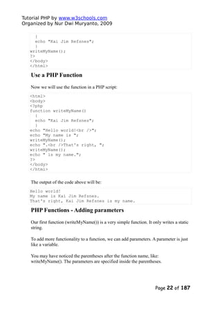 Tutorial PHP by www.w3schools.com
Organized by Nur Dwi Muryanto, 2009
{
echo "Kai Jim Refsnes";
}
writeMyName();
?>
</body>
</html>
Use a PHP Function
Now we will use the function in a PHP script:
<html>
<body>
<?php
function writeMyName()
{
echo "Kai Jim Refsnes";
}
echo "Hello world!<br />";
echo "My name is ";
writeMyName();
echo ".<br />That's right, ";
writeMyName();
echo " is my name.";
?>
</body>
</html>
The output of the code above will be:
Hello world!
My name is Kai Jim Refsnes.
That's right, Kai Jim Refsnes is my name.
PHP Functions - Adding parameters
Our first function (writeMyName()) is a very simple function. It only writes a static
string.
To add more functionality to a function, we can add parameters. A parameter is just
like a variable.
You may have noticed the parentheses after the function name, like:
writeMyName(). The parameters are specified inside the parentheses.
Page 22 of 187
 
