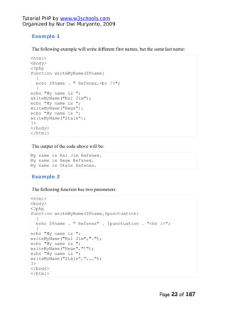 Tutorial PHP by www.w3schools.com
Organized by Nur Dwi Muryanto, 2009
Example 1
The following example will write different first names, but the same last name:
<html>
<body>
<?php
function writeMyName($fname)
{
echo $fname . " Refsnes.<br />";
}
echo "My name is ";
writeMyName("Kai Jim");
echo "My name is ";
writeMyName("Hege");
echo "My name is ";
writeMyName("Stale");
?>
</body>
</html>
The output of the code above will be:
My name is Kai Jim Refsnes.
My name is Hege Refsnes.
My name is Stale Refsnes.
Example 2
The following function has two parameters:
<html>
<body>
<?php
function writeMyName($fname,$punctuation)
{
echo $fname . " Refsnes" . $punctuation . "<br />";
}
echo "My name is ";
writeMyName("Kai Jim",".");
echo "My name is ";
writeMyName("Hege","!");
echo "My name is ";
writeMyName("Ståle","...");
?>
</body>
</html>
Page 23 of 187
 