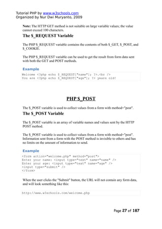 Tutorial PHP by www.w3schools.com
Organized by Nur Dwi Muryanto, 2009
Note: The HTTP GET method is not suitable on large variable values; the value
cannot exceed 100 characters.
The $_REQUEST Variable
The PHP $_REQUEST variable contains the contents of both $_GET, $_POST, and
$_COOKIE.
The PHP $_REQUEST variable can be used to get the result from form data sent
with both the GET and POST methods.
Example
Welcome <?php echo $_REQUEST["name"]; ?>.<br />
You are <?php echo $_REQUEST["age"]; ?> years old!
PHP $_POST
The $_POST variable is used to collect values from a form with method="post".
The $_POST Variable
The $_POST variable is an array of variable names and values sent by the HTTP
POST method.
The $_POST variable is used to collect values from a form with method="post".
Information sent from a form with the POST method is invisible to others and has
no limits on the amount of information to send.
Example
<form action="welcome.php" method="post">
Enter your name: <input type="text" name="name" />
Enter your age: <input type="text" name="age" />
<input type="submit" />
</form>
When the user clicks the "Submit" button, the URL will not contain any form data,
and will look something like this:
http://www.w3schools.com/welcome.php
Page 27 of 187
 