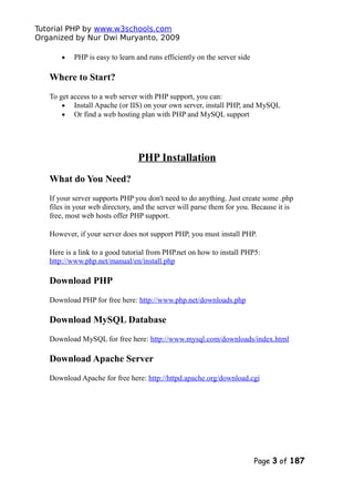 Tutorial PHP by www.w3schools.com
Organized by Nur Dwi Muryanto, 2009
• PHP is easy to learn and runs efficiently on the server side
Where to Start?
To get access to a web server with PHP support, you can:
• Install Apache (or IIS) on your own server, install PHP, and MySQL
• Or find a web hosting plan with PHP and MySQL support
PHP Installation
What do You Need?
If your server supports PHP you don't need to do anything. Just create some .php
files in your web directory, and the server will parse them for you. Because it is
free, most web hosts offer PHP support.
However, if your server does not support PHP, you must install PHP.
Here is a link to a good tutorial from PHP.net on how to install PHP5:
http://www.php.net/manual/en/install.php
Download PHP
Download PHP for free here: http://www.php.net/downloads.php
Download MySQL Database
Download MySQL for free here: http://www.mysql.com/downloads/index.html
Download Apache Server
Download Apache for free here: http://httpd.apache.org/download.cgi
Page 3 of 187
 