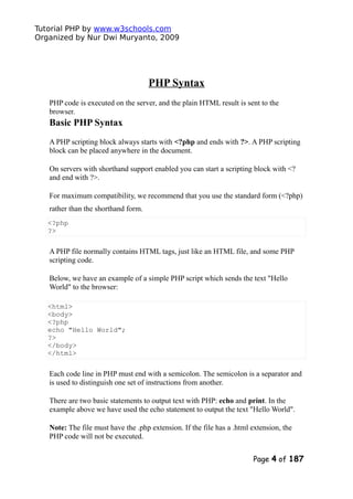Tutorial PHP by www.w3schools.com
Organized by Nur Dwi Muryanto, 2009
PHP Syntax
PHP code is executed on the server, and the plain HTML result is sent to the
browser.
Basic PHP Syntax
A PHP scripting block always starts with <?php and ends with ?>. A PHP scripting
block can be placed anywhere in the document.
On servers with shorthand support enabled you can start a scripting block with <?
and end with ?>.
For maximum compatibility, we recommend that you use the standard form (<?php)
rather than the shorthand form.
<?php
?>
A PHP file normally contains HTML tags, just like an HTML file, and some PHP
scripting code.
Below, we have an example of a simple PHP script which sends the text "Hello
World" to the browser:
<html>
<body>
<?php
echo "Hello World";
?>
</body>
</html>
Each code line in PHP must end with a semicolon. The semicolon is a separator and
is used to distinguish one set of instructions from another.
There are two basic statements to output text with PHP: echo and print. In the
example above we have used the echo statement to output the text "Hello World".
Note: The file must have the .php extension. If the file has a .html extension, the
PHP code will not be executed.
Page 4 of 187
 