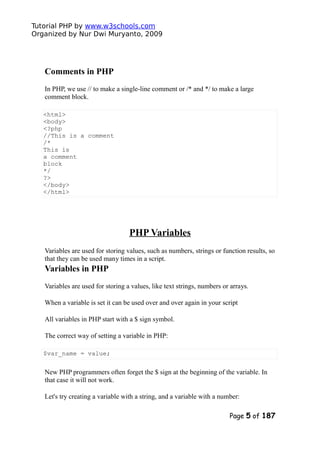 Tutorial PHP by www.w3schools.com
Organized by Nur Dwi Muryanto, 2009
Comments in PHP
In PHP, we use // to make a single-line comment or /* and */ to make a large
comment block.
<html>
<body>
<?php
//This is a comment
/*
This is
a comment
block
*/
?>
</body>
</html>
PHP Variables
Variables are used for storing values, such as numbers, strings or function results, so
that they can be used many times in a script.
Variables in PHP
Variables are used for storing a values, like text strings, numbers or arrays.
When a variable is set it can be used over and over again in your script
All variables in PHP start with a $ sign symbol.
The correct way of setting a variable in PHP:
$var_name = value;
New PHP programmers often forget the $ sign at the beginning of the variable. In
that case it will not work.
Let's try creating a variable with a string, and a variable with a number:
Page 5 of 187
 