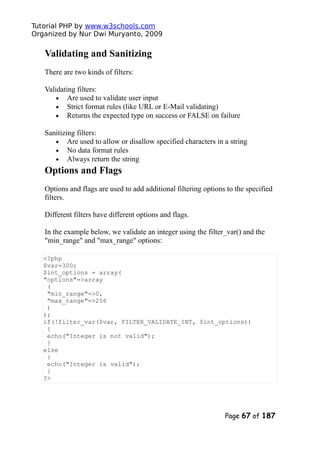 Tutorial PHP by www.w3schools.com
Organized by Nur Dwi Muryanto, 2009
Validating and Sanitizing
There are two kinds of filters:
Validating filters:
• Are used to validate user input
• Strict format rules (like URL or E-Mail validating)
• Returns the expected type on success or FALSE on failure
Sanitizing filters:
• Are used to allow or disallow specified characters in a string
• No data format rules
• Always return the string
Options and Flags
Options and flags are used to add additional filtering options to the specified
filters.
Different filters have different options and flags.
In the example below, we validate an integer using the filter_var() and the
"min_range" and "max_range" options:
<?php
$var=300;
$int_options = array(
"options"=>array
(
"min_range"=>0,
"max_range"=>256
)
);
if(!filter_var($var, FILTER_VALIDATE_INT, $int_options))
{
echo("Integer is not valid");
}
else
{
echo("Integer is valid");
}
?>
Page 67 of 187
 