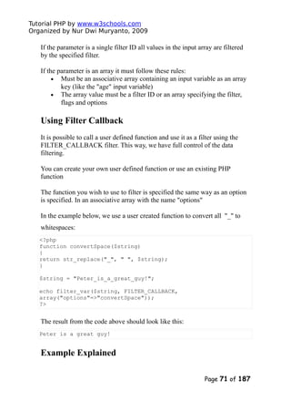 Tutorial PHP by www.w3schools.com
Organized by Nur Dwi Muryanto, 2009
If the parameter is a single filter ID all values in the input array are filtered
by the specified filter.
If the parameter is an array it must follow these rules:
• Must be an associative array containing an input variable as an array
key (like the "age" input variable)
• The array value must be a filter ID or an array specifying the filter,
flags and options
Using Filter Callback
It is possible to call a user defined function and use it as a filter using the
FILTER_CALLBACK filter. This way, we have full control of the data
filtering.
You can create your own user defined function or use an existing PHP
function
The function you wish to use to filter is specified the same way as an option
is specified. In an associative array with the name "options"
In the example below, we use a user created function to convert all "_" to
whitespaces:
<?php
function convertSpace($string)
{
return str_replace("_", " ", $string);
}
$string = "Peter_is_a_great_guy!";
echo filter_var($string, FILTER_CALLBACK,
array("options"=>"convertSpace"));
?>
The result from the code above should look like this:
Peter is a great guy!
Example Explained
Page 71 of 187
 