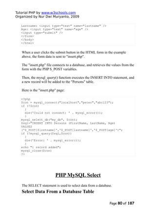 Tutorial PHP by www.w3schools.com
Organized by Nur Dwi Muryanto, 2009
Lastname: <input type="text" name="lastname" />
Age: <input type="text" name="age" />
<input type="submit" />
</form>
</body>
</html>
When a user clicks the submit button in the HTML form in the example
above, the form data is sent to "insert.php".
The "insert.php" file connects to a database, and retrieves the values from the
form with the PHP $_POST variables.
Then, the mysql_query() function executes the INSERT INTO statement, and
a new record will be added to the "Persons" table.
Here is the "insert.php" page:
<?php
$con = mysql_connect("localhost","peter","abc123");
if (!$con)
{
die('Could not connect: ' . mysql_error());
}
mysql_select_db("my_db", $con);
$sql="INSERT INTO Persons (FirstName, LastName, Age)
VALUES
('$_POST[firstname]','$_POST[lastname]','$_POST[age]')";
if (!mysql_query($sql,$con))
{
die('Error: ' . mysql_error());
}
echo "1 record added";
mysql_close($con)
?>
PHP MySQL Select
The SELECT statement is used to select data from a database.
Select Data From a Database Table
Page 80 of 187
 
