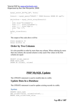 Tutorial PHP by www.w3schools.com
Organized by Nur Dwi Muryanto, 2009
mysql_select_db("my_db", $con);
$result = mysql_query("SELECT * FROM Persons ORDER BY age");
while($row = mysql_fetch_array($result))
{
echo $row['FirstName'];
echo " " . $row['LastName'];
echo " " . $row['Age'];
echo "<br />";
}
mysql_close($con);
?>
The output of the code above will be:
Glenn Quagmire 33
Peter Griffin 35
Order by Two Columns
It is also possible to order by more than one column. When ordering by more
than one column, the second column is only used if the values in the first
column are equal:
SELECT column_name(s)
FROM table_name
ORDER BY column1, column2
PHP MySQL Update
The UPDATE statement is used to modify data in a table.
Update Data In a Database
The UPDATE statement is used to update existing records in a table.
Syntax
UPDATE table_name
SET column1=value, column2=value2,...
WHERE some_column=some_value
Page 85 of 187
 