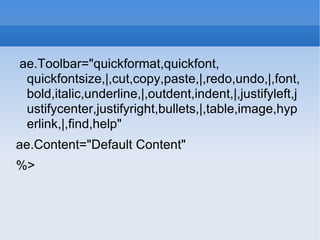 ae.Toolbar=&quot;quickformat,quickfont, quickfontsize,|,cut,copy,paste,|,redo,undo,|,font,bold,italic,underline,|,outdent,indent,|,justifyleft,justifycenter,justifyright,bullets,|,table,image,hyperlink,|,find,help&quot; ae.Content=&quot;Default Content&quot; %> 