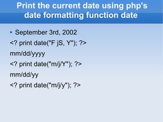 Print the current date using php's date formatting function date September 3rd, 2002 <? print date(&quot;F jS, Y&quot;); ?> mm/dd/yyyy <? print date(&quot;m/j/Y&quot;); ?> mm/dd/yy <? print date(&quot;m/j/y&quot;); ?> 