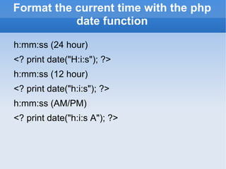 Format the current time with the php date function h:mm:ss (24 hour) <? print date(&quot;H:i:s&quot;); ?> h:mm:ss (12 hour) <? print date(&quot;h:i:s&quot;); ?> h:mm:ss (AM/PM) <? print date(&quot;h:i:s A&quot;); ?> 