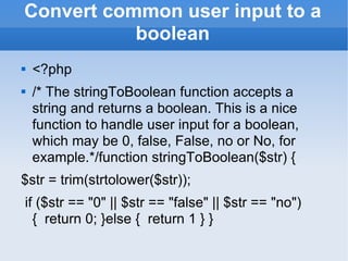 Convert common user input to a boolean <?php /* The stringToBoolean function accepts a string and returns a boolean. This is a nice function to handle user input for a boolean, which may be 0, false, False, no or No, for example.*/function stringToBoolean($str) { $str = trim(strtolower($str)); if ($str == &quot;0&quot; || $str == &quot;false&quot; || $str == &quot;no&quot;) {  return 0; }else {  return 1 } } 