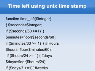 Time left using unix time stamp function time_left($integer)  { $seconds=$integer;  if ($seconds/60 >=1)  {  $minutes=floor($seconds/60);  if ($minutes/60 >= 1)  { # Hours  $hours=floor($minutes/60);  if ($hours/24 >= 1) { #days  $days=floor($hours/24);  if ($days/7 >=1){ #weeks  