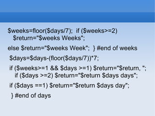 $weeks=floor($days/7);  if ($weeks>=2) $return=&quot;$weeks Weeks&quot;;  else $return=&quot;$weeks Week&quot;;  } #end of weeks $days=$days-(floor($days/7))*7;  if ($weeks>=1 && $days >=1) $return=&quot;$return, &quot;;  if ($days >=2) $return=&quot;$return $days days&quot;;  if ($days ==1) $return=&quot;$return $days day&quot;;  } #end of days  