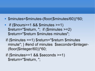 $minutes=$minutes-(floor($minutes/60))*60;  if ($hours>=1 && $minutes >=1) $return=&quot;$return, &quot;;  if ($minutes >=2) $return=&quot;$return $minutes minutes&quot;;  if ($minutes ==1) $return=&quot;$return $minutes minute&quot;; } #end of minutes  $seconds=$integer-(floor($integer/60))*60;  if ($minutes>=1 && $seconds >=1) $return=&quot;$return, &quot;;  