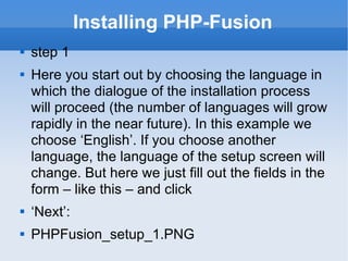 Installing PHP-Fusion step 1 Here you start out by choosing the language in which the dialogue of the installation process will proceed (the number of languages will grow rapidly in the near future). In this example we choose ‘English’. If you choose another language, the language of the setup screen will change. But here we just fill out the fields in the form – like this – and click ‘ Next’: PHPFusion_setup_1.PNG  