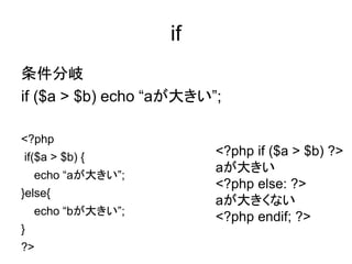 if
条件分岐
if ($a > $b) echo “aが大きい”;
<?php
if($a > $b) {
echo “aが大きい”;
}else{
echo “bが大きい”;
}
?>
<?php if ($a > $b) ?>
aが大きい
<?php else: ?>
aが大きくない
<?php endif; ?>
 