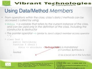 • From operations within the class, class’s data / methods can be
accessed / called by using:
o $this = a variable that refers to the current instance of the class,
and can be used only in the definition of the class, including the
constructor & destructor
o The pointer operator -> (similar to Java’s object member access operator
“.” )
o class Test {
public $attribute;
function f ($val) {
$this -> attribute = $val; // $this is mandatory!
} // if omitted, $attribute is
treated
} // as a local var in the function
13
Using Data/Method Members
No $ sign here
 