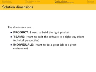 Introduction The problem at hand Possible solutions Summary
Solution dimensions
The dimensions are:
PRODUCT: I want to build the right product
TEAMS: I want to built the software in a right way (from
technical perspective)
INDIVIDUALS: I want to do a great job in a great
environment
 