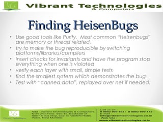 Finding HeisenBugsFinding HeisenBugs
• Use good tools like Purify. Most common “Heisenbugs”
are memory or thread related.
• try to make the bug reproducible by switching
platforms/libraries/compilers
• insert checks for invariants and have the program stop
everything when one is violated
• verify each layer with small, simple tests
• find the smallest system which demonstrates the bug
• Test with “canned data”, replayed over net if needed.
 
