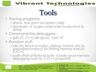 ToolsTools
• Tracing programs:
o strace, truss (print out system calls),
o /bin/bash –X to get a shell script to say what its
doing
• Command-line debuggers :
o gdb (C, C++), jdb (java), “perl -d”
• Random stuff:
o electric fence or malloc_debug, mtrace, etc (a
specialized malloc() for finding memory leaks in
C/C++)
o purify (Part of Rational Suite, a really good memory
debugging tools for C/C++ programs)
 