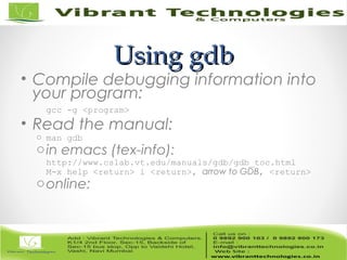 Using gdbUsing gdb
• Compile debugging information into
your program:
gcc -g <program>
• Read the manual:
o man gdb
oin emacs (tex-info):
http://www.cslab.vt.edu/manuals/gdb/gdb_toc.html
M-x help <return> i <return>, arrow to GDB, <return>
oonline:
 