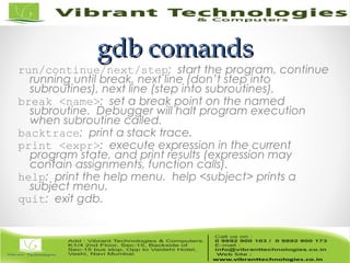 gdb comandsgdb comands
run/continue/next/step: start the program, continue
running until break, next line (don’t step into
subroutines), next line (step into subroutines).
break <name>: set a break point on the named
subroutine. Debugger will halt program execution
when subroutine called.
backtrace: print a stack trace.
print <expr>: execute expression in the current
program state, and print results (expression may
contain assignments, function calls).
help: print the help menu. help <subject> prints a
subject menu.
quit: exit gdb.
 