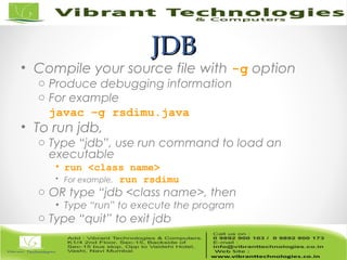 JDBJDB
• Compile your source file with -g option
o Produce debugging information
o For example
javac –g rsdimu.java
• To run jdb,
o Type “jdb”, use run command to load an
executable
• run <class name>
• For example, run rsdimu
o OR type “jdb <class name>, then
• Type “run” to execute the program
o Type “quit” to exit jdb
 