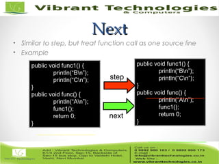 NextNext
• Similar to step, but treat function call as one source line
• Example
next
public void func1() {
println(“Bn”);
println(“Cn”);
}
public void func() {
println(“An”);
func1();
return 0;
}
public void func1() {
println(“Bn”);
println(“Cn”);
}
public void func() {
println(“An”);
func1();
return 0;
}
step
 