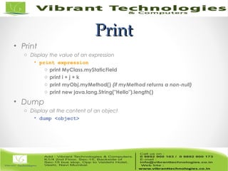 PrintPrint
• Print
o Display the value of an expression
• print expression
o print MyClass.myStaticField
o print i + j + k
o print myObj.myMethod() (if myMethod returns a non-null)
o print new java.lang.String("Hello").length()
• Dump
o Display all the content of an object
• dump <object>
 