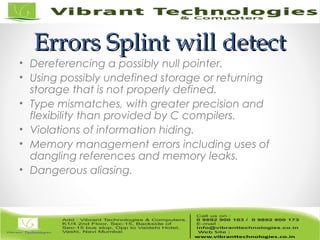 Errors Splint will detectErrors Splint will detect
• Dereferencing a possibly null pointer.
• Using possibly undefined storage or returning
storage that is not properly defined.
• Type mismatches, with greater precision and
flexibility than provided by C compilers.
• Violations of information hiding.
• Memory management errors including uses of
dangling references and memory leaks.
• Dangerous aliasing.
 