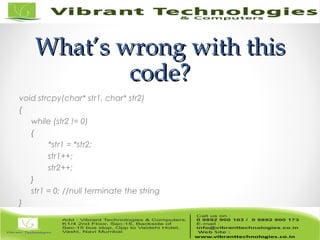 What’s wrong with thisWhat’s wrong with this
code?code?
void strcpy(char* str1, char* str2)
{
while (str2 != 0)
{
*str1 = *str2;
str1++;
str2++;
}
str1 = 0; //null terminate the string
}
 