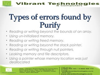 Types of errors found byTypes of errors found by
PurifyPurify
• Reading or writing beyond the bounds of an array.
• Using un-initialized memory.
• Reading or writing freed memory.
• Reading or writing beyond the stack pointer.
• Reading or writing through null pointers.
• Leaking memory and file descriptors.
• Using a pointer whose memory location was just
deallocated
 