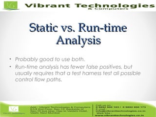 Static vs. Run-timeStatic vs. Run-time
AnalysisAnalysis
• Probably good to use both.
• Run-time analysis has fewer false positives, but
usually requires that a test harness test all possible
control flow paths.
 
