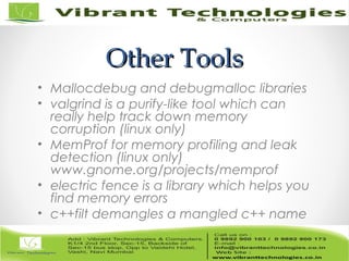 Other ToolsOther Tools
• Mallocdebug and debugmalloc libraries
• valgrind is a purify-like tool which can
really help track down memory
corruption (linux only)
• MemProf for memory profiling and leak
detection (linux only)
www.gnome.org/projects/memprof
• electric fence is a library which helps you
find memory errors
• c++filt demangles a mangled c++ name
 