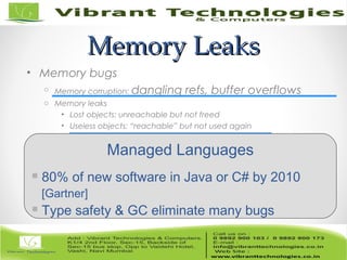 Memory LeaksMemory Leaks
• Memory bugs
o Memory corruption: dangling refs, buffer overflows
o Memory leaks
• Lost objects: unreachable but not freed
• Useless objects: “reachable” but not used again
Managed Languages
 80% of new software in Java or C# by 2010
[Gartner]
 Type safety & GC eliminate many bugs
 