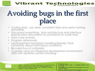 Avoiding bugs in the firstAvoiding bugs in the first
placeplace
• Coding style: use clear, consistent style and useful naming
standards.
• Document everything, from architecture and interface
specification documents to comments on code lines.
• Hold code reviews.
• Program defensively.
• Use/implement exception handling liberally; think
constantly about anomalous conditions.
• Be suspicious of cut/paste.
• Consider using an integrated development environment
(IDE) with dynamic syntax checking
 