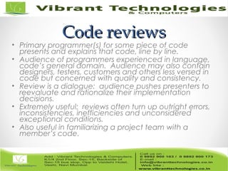 Code reviewsCode reviews
• Primary programmer(s) for some piece of code
presents and explains that code, line by line.
• Audience of programmers experienced in language,
code’s general domain. Audience may also contain
designers, testers, customers and others less versed in
code but concerned with quality and consistency.
• Review is a dialogue: audience pushes presenters to
reevaluate and rationalize their implementation
decisions.
• Extremely useful: reviews often turn up outright errors,
inconsistencies, inefficiencies and unconsidered
exceptional conditions.
• Also useful in familiarizing a project team with a
member’s code.
 